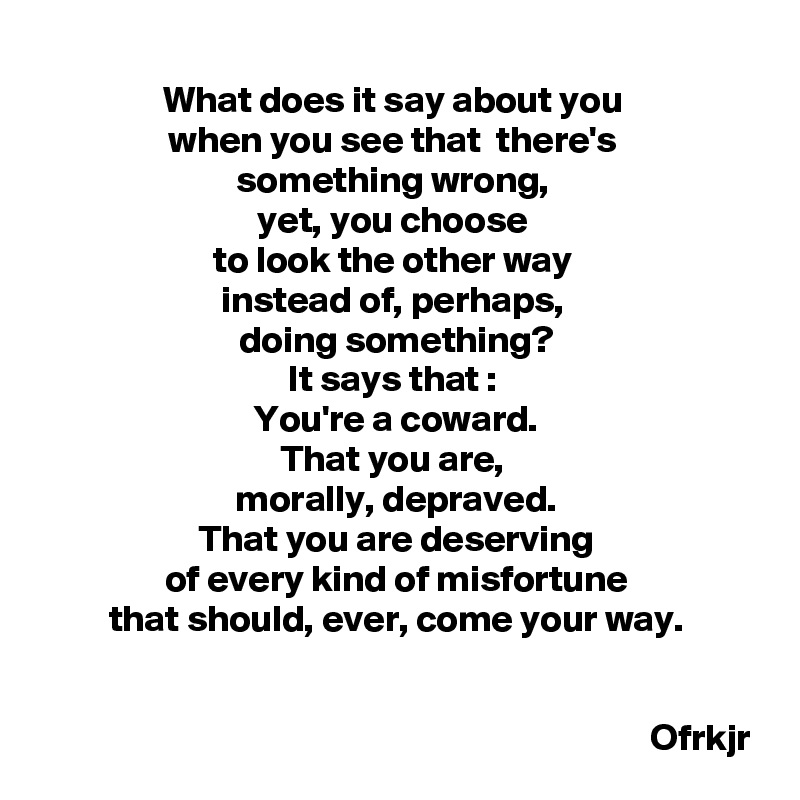 What does it say about you 
when you see that  there's 
something wrong, 
yet, you choose 
to look the other way 
instead of, perhaps, 
doing something?
It says that : 
You're a coward.
That you are, 
morally, depraved.
That you are deserving
of every kind of misfortune
that should, ever, come your way.
                                                                        

                                                                                 Ofrkjr
