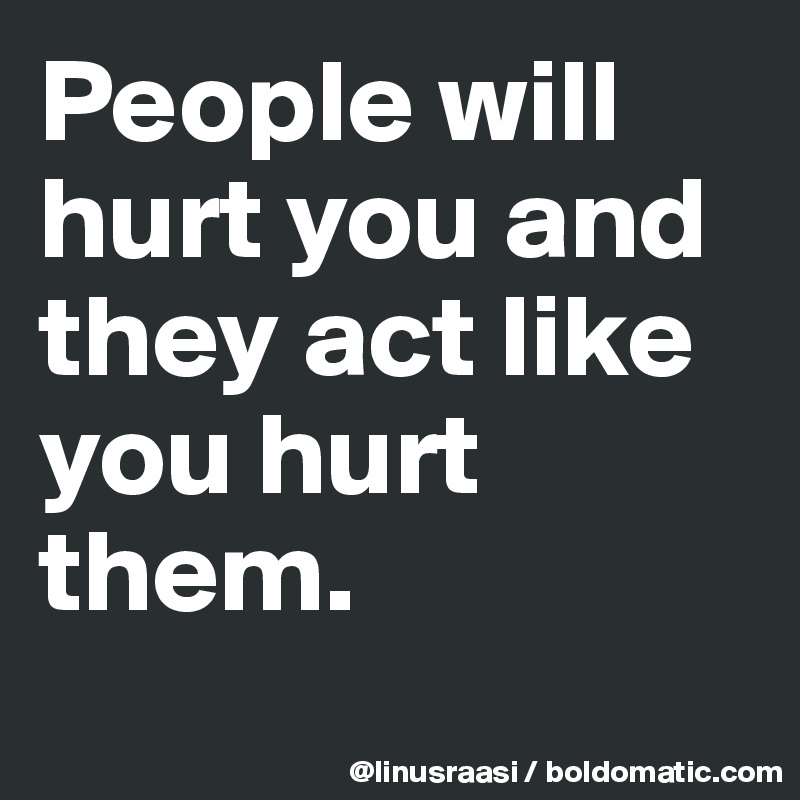 People will hurt you and they act like you hurt them.
