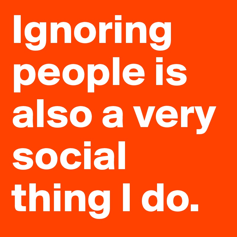 Ignoring people is also a very social thing I do.