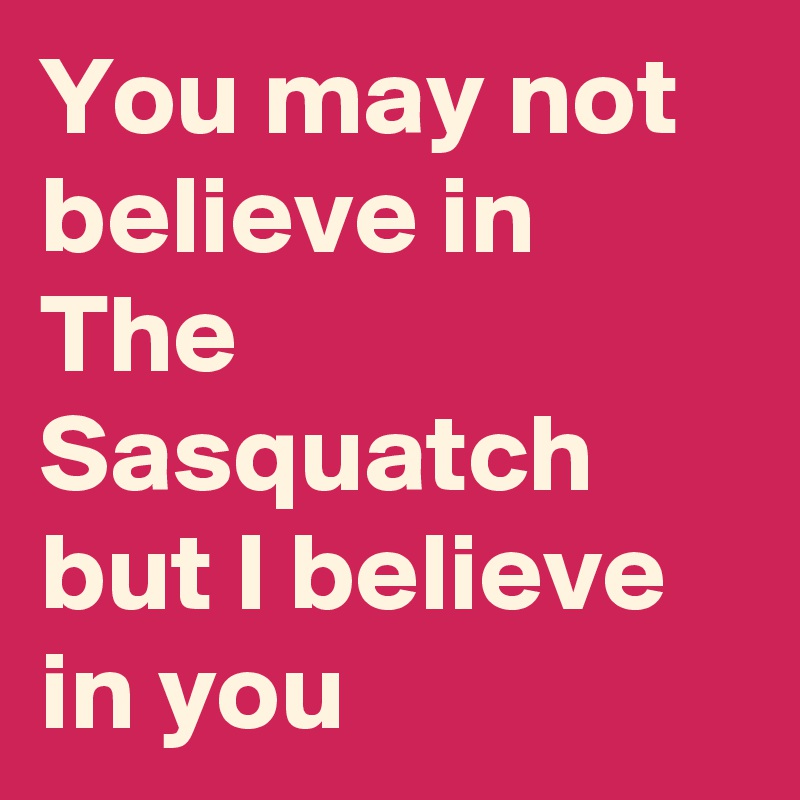 You may not believe in The Sasquatch but I believe in you