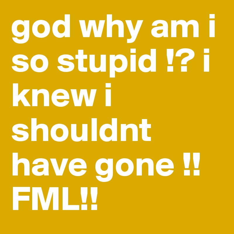 god why am i so stupid !? i knew i shouldnt have gone !! FML!!