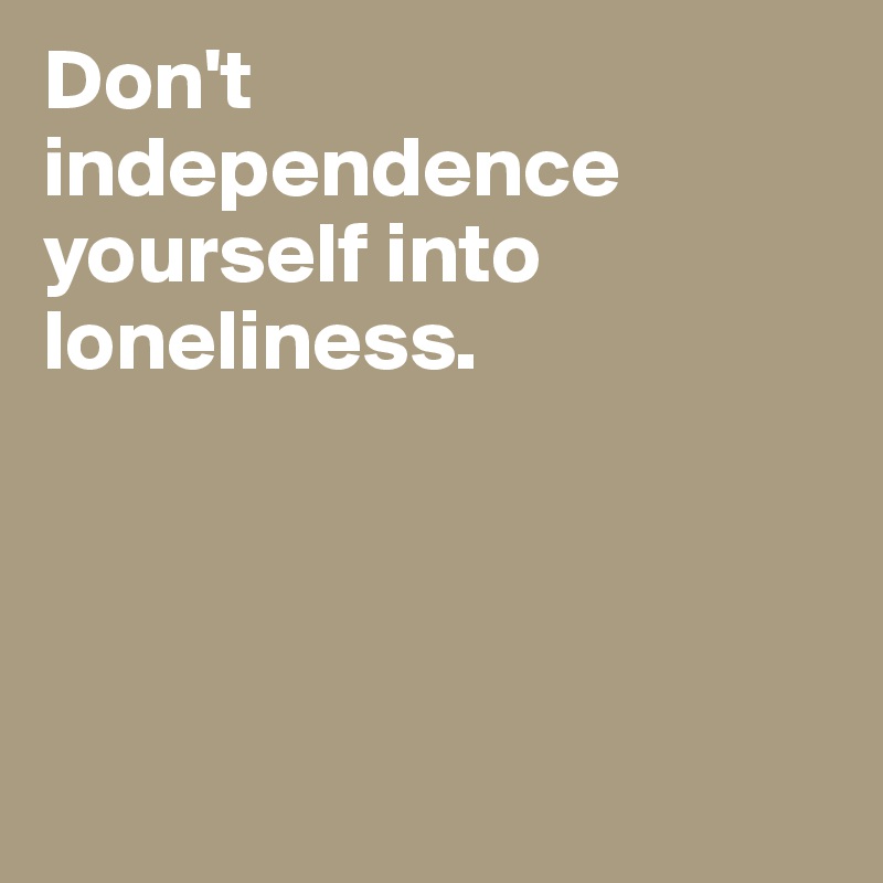 Don't independence yourself into loneliness. 




