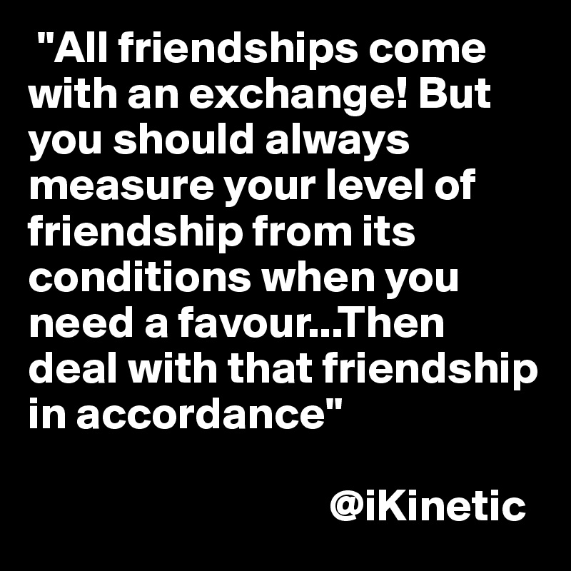  "All friendships come with an exchange! But you should always measure your level of friendship from its conditions when you need a favour...Then deal with that friendship in accordance"  

                                 @iKinetic