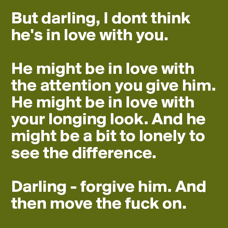 But darling, I dont think he's in love with you. 

He might be in love with the attention you give him. He might be in love with your longing look. And he might be a bit to lonely to see the difference. 

Darling - forgive him. And then move the fuck on. 