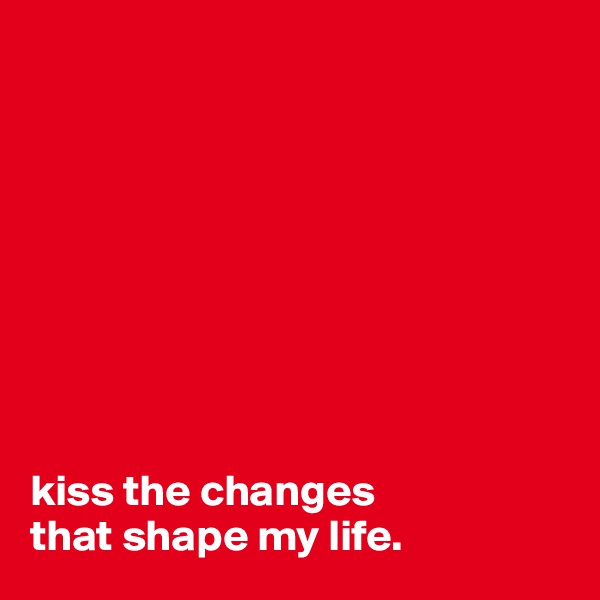 









kiss the changes 
that shape my life.