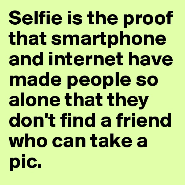 Selfie is the proof that smartphone and internet have made people so alone that they don't find a friend who can take a pic.