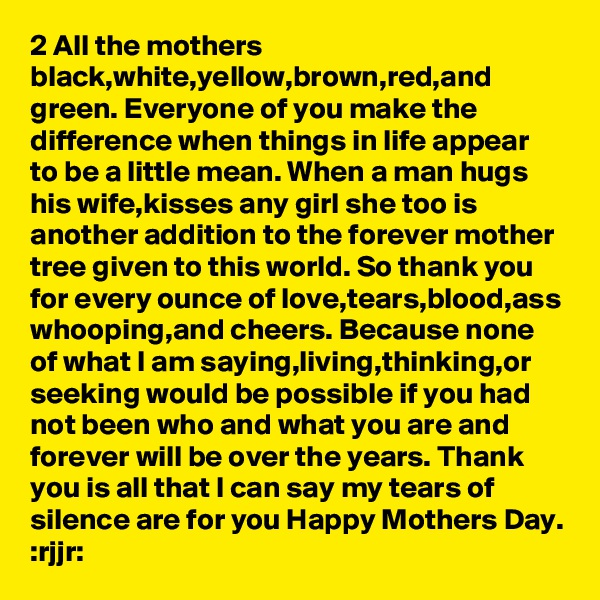 2 All the mothers black,white,yellow,brown,red,and green. Everyone of you make the difference when things in life appear to be a little mean. When a man hugs his wife,kisses any girl she too is another addition to the forever mother tree given to this world. So thank you for every ounce of love,tears,blood,ass whooping,and cheers. Because none of what I am saying,living,thinking,or seeking would be possible if you had not been who and what you are and forever will be over the years. Thank you is all that I can say my tears of silence are for you Happy Mothers Day. :rjjr: