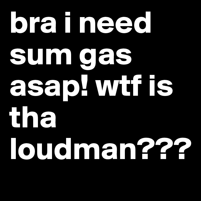 bra i need sum gas asap! wtf is tha loudman???