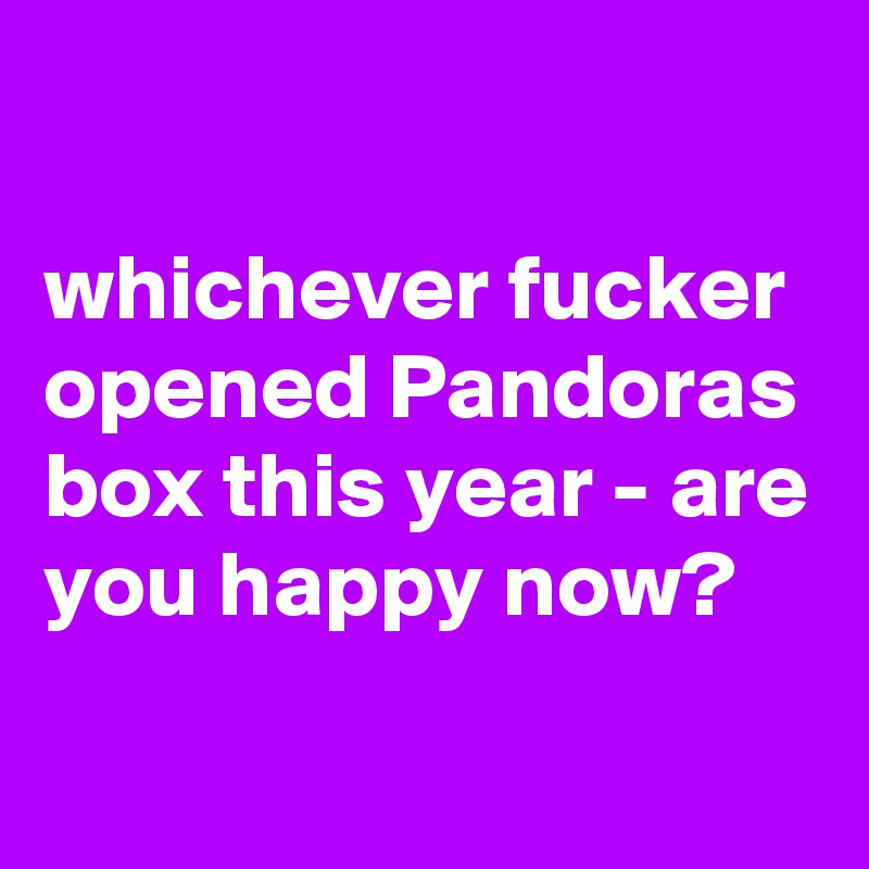 

whichever fucker opened Pandoras box this year - are you happy now?
