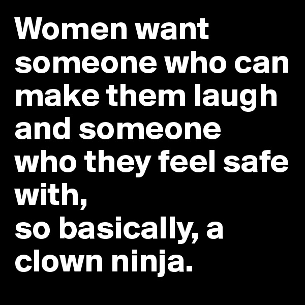 Women want someone who can make them laugh and someone who they feel safe with, 
so basically, a clown ninja.