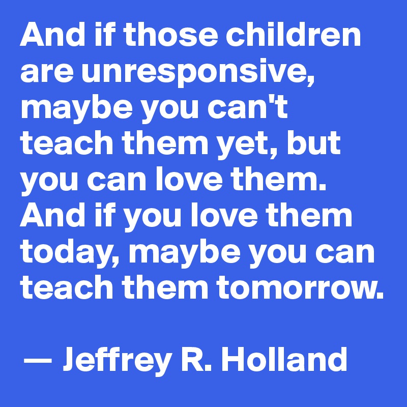 And if those children are unresponsive, maybe you can't teach them yet, but you can love them. And if you love them today, maybe you can teach them tomorrow.

? Jeffrey R. Holland