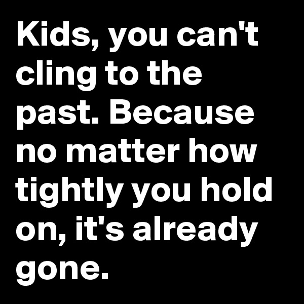 Kids, you can't cling to the past. Because no matter how tightly you hold on, it's already gone. 