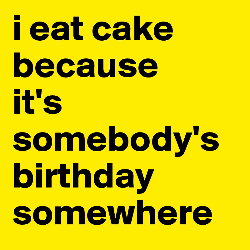 i eat cake because 
it's somebody's birthday somewhere