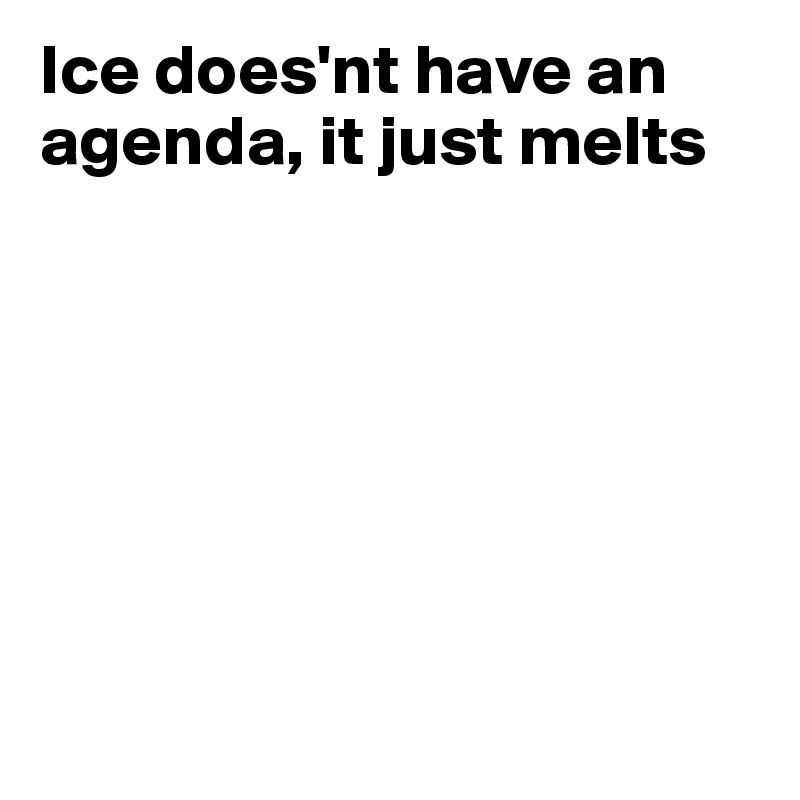 Ice does'nt have an agenda, it just melts







