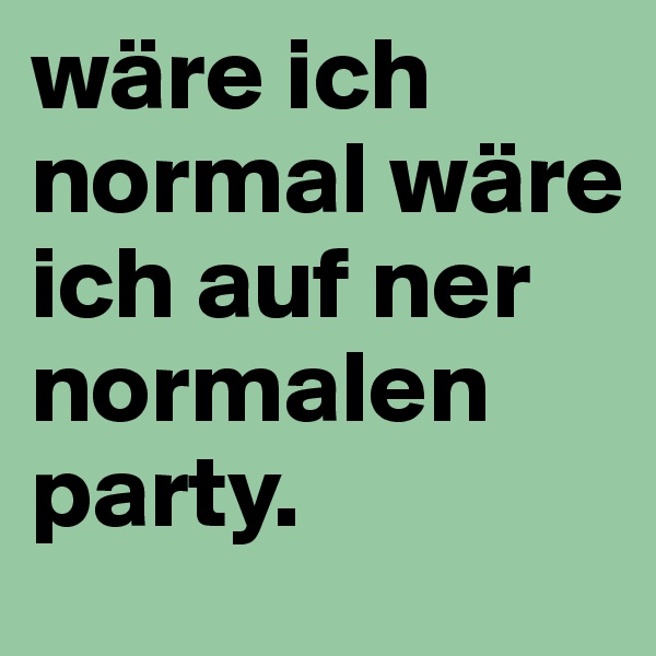wäre ich normal wäre ich auf ner normalen party.