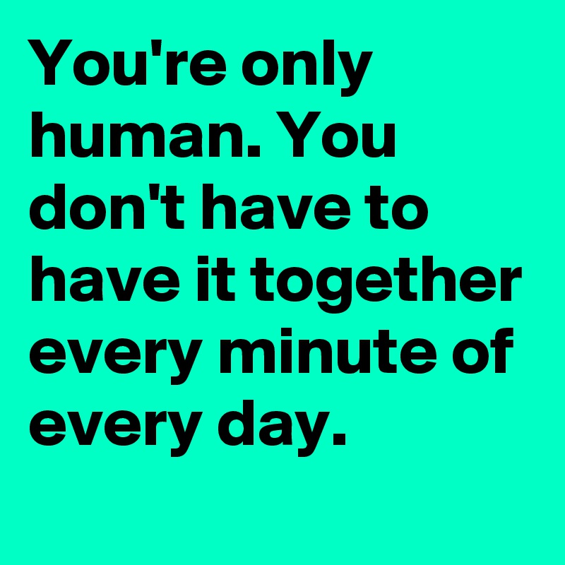 You're only human. You don't have to have it together every minute of every day.  