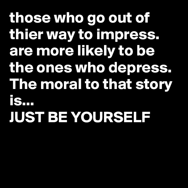 those who go out of thier way to impress. 
are more likely to be the ones who depress.
The moral to that story is...
JUST BE YOURSELF 



