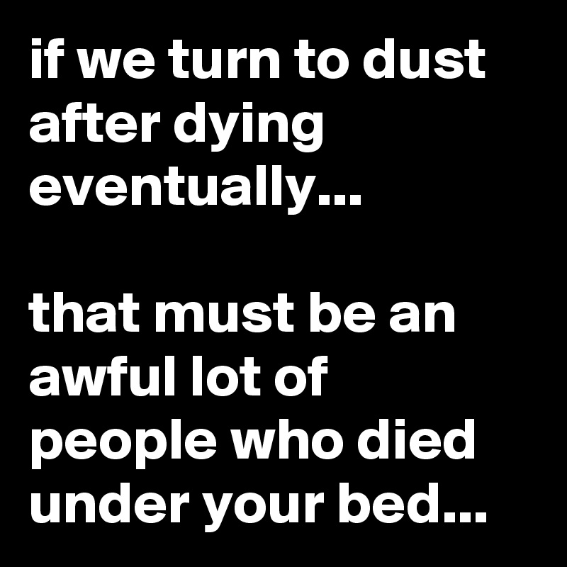 if we turn to dust after dying eventually...

that must be an awful lot of people who died under your bed... 