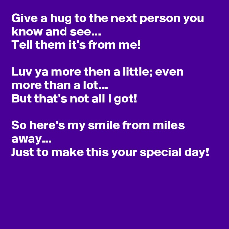 Give a hug to the next person you know and see...
Tell them it's from me! 

Luv ya more then a little; even more than a lot...
But that's not all I got! 

So here's my smile from miles away...
Just to make this your special day!


