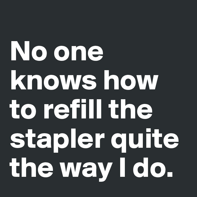 
No one knows how to refill the stapler quite the way I do.