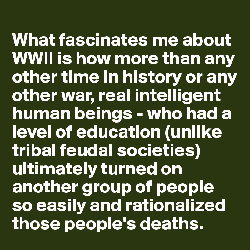 
What fascinates me about WWII is how more than any other time in history or any other war, real intelligent human beings - who had a level of education (unlike tribal feudal societies) ultimately turned on another group of people so easily and rationalized those people's deaths. 