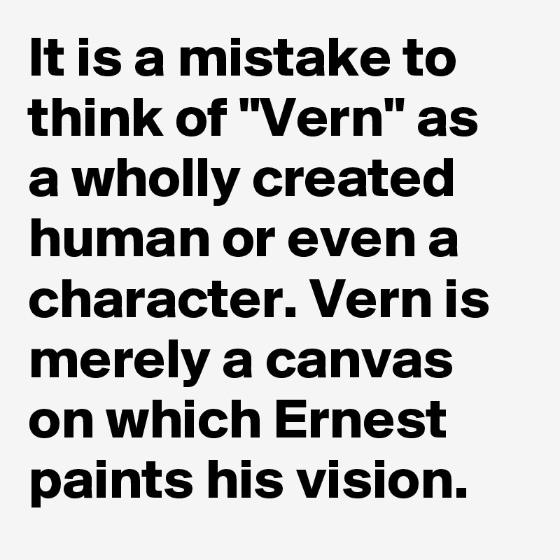 It is a mistake to think of "Vern" as a wholly created human or even a character. Vern is merely a canvas on which Ernest paints his vision.