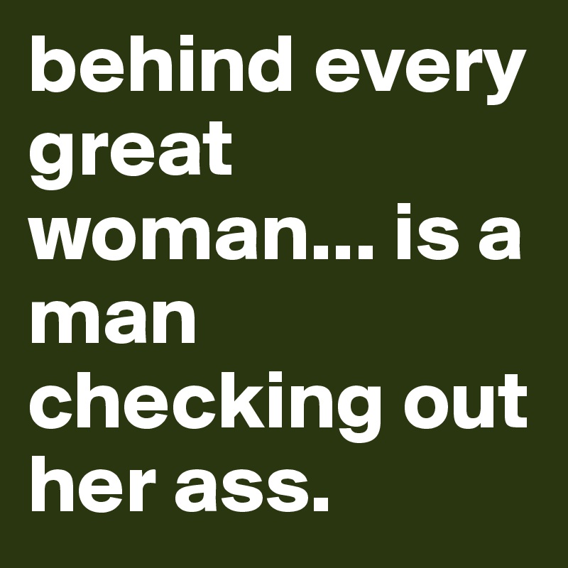 behind every great woman... is a man checking out her ass. 