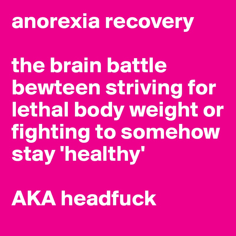 anorexia recovery

the brain battle bewteen striving for lethal body weight or fighting to somehow stay 'healthy'  

AKA headfuck 