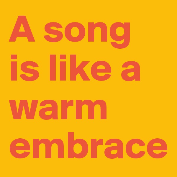 A song is like a warm embrace