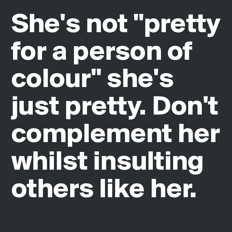 She's not "pretty for a person of colour" she's just pretty. Don't complement her whilst insulting others like her.