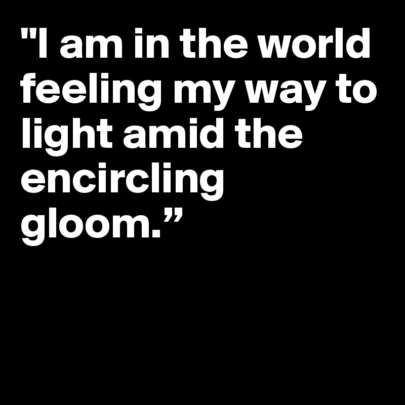 "I am in the world feeling my way to light amid the encircling gloom.”


