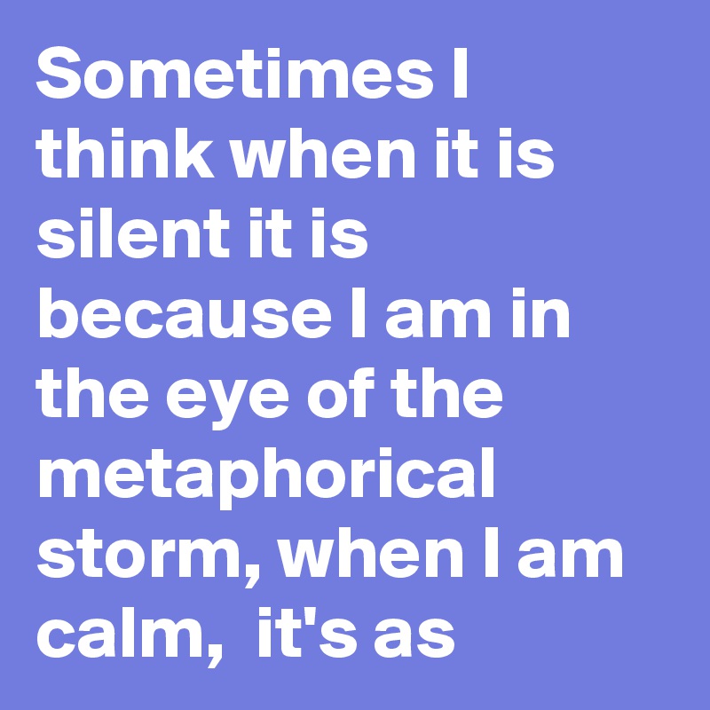 Sometimes I think when it is silent it is because I am in the eye of the metaphorical storm, when I am calm,  it's as