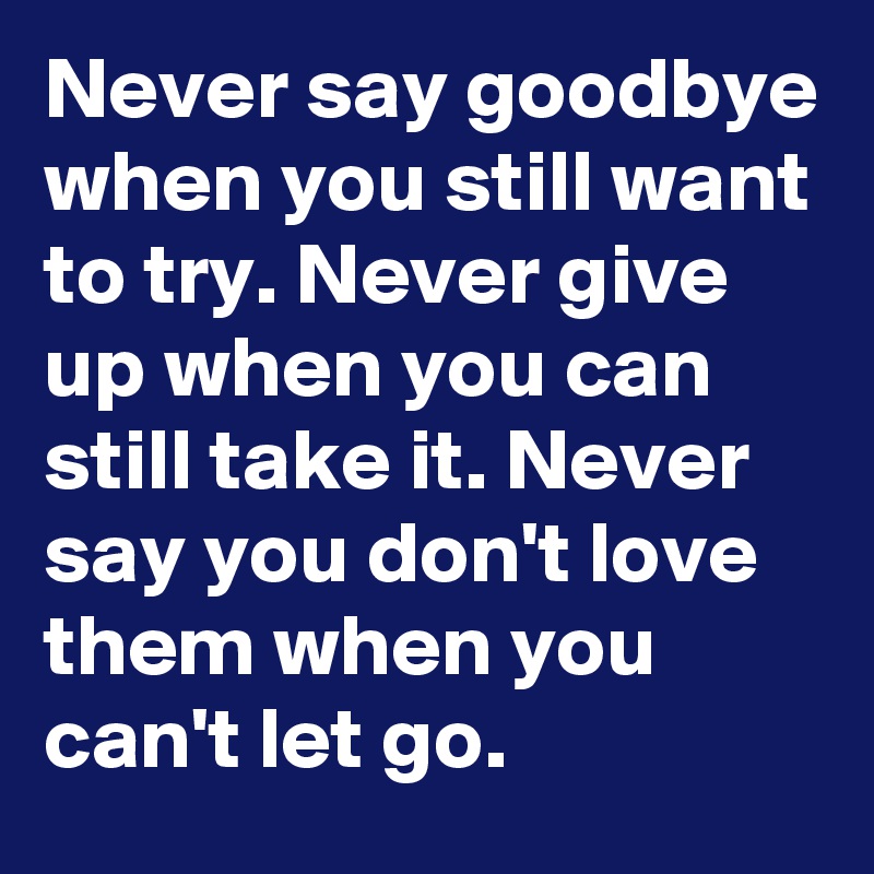 Never say goodbye when you still want to try. Never give up when you can still take it. Never say you don't love them when you can't let go.