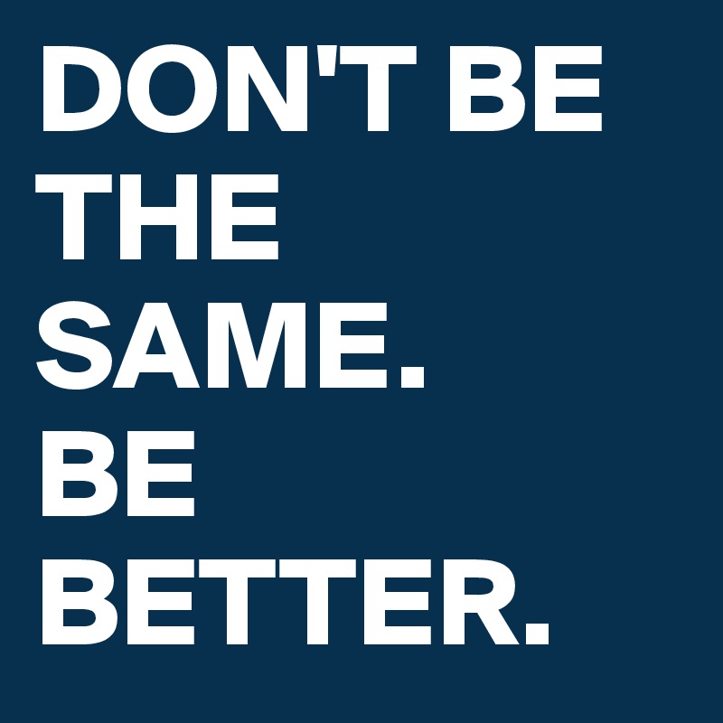 DON'T BE THE SAME.
BE BETTER.