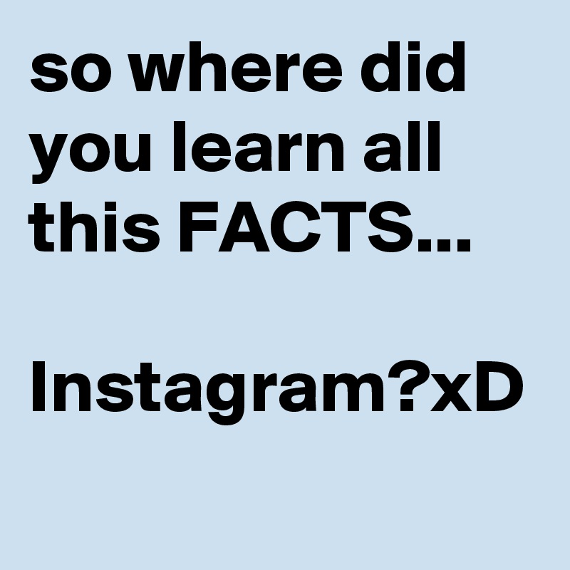 so where did you learn all this FACTS...

Instagram?xD