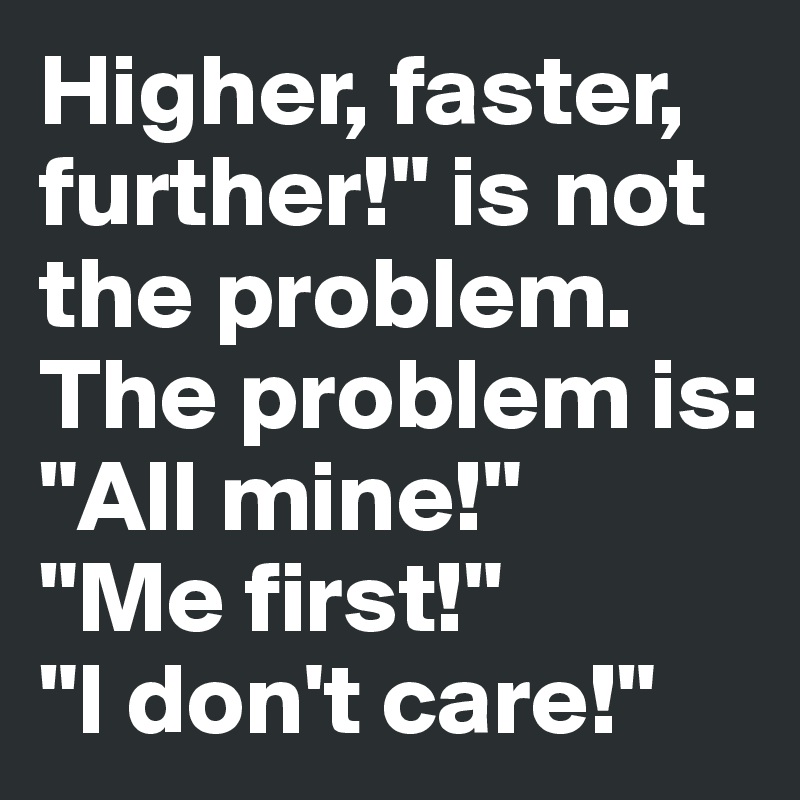 Higher, faster, further!" is not the problem.
The problem is: 
"All mine!"
"Me first!"
"I don't care!"