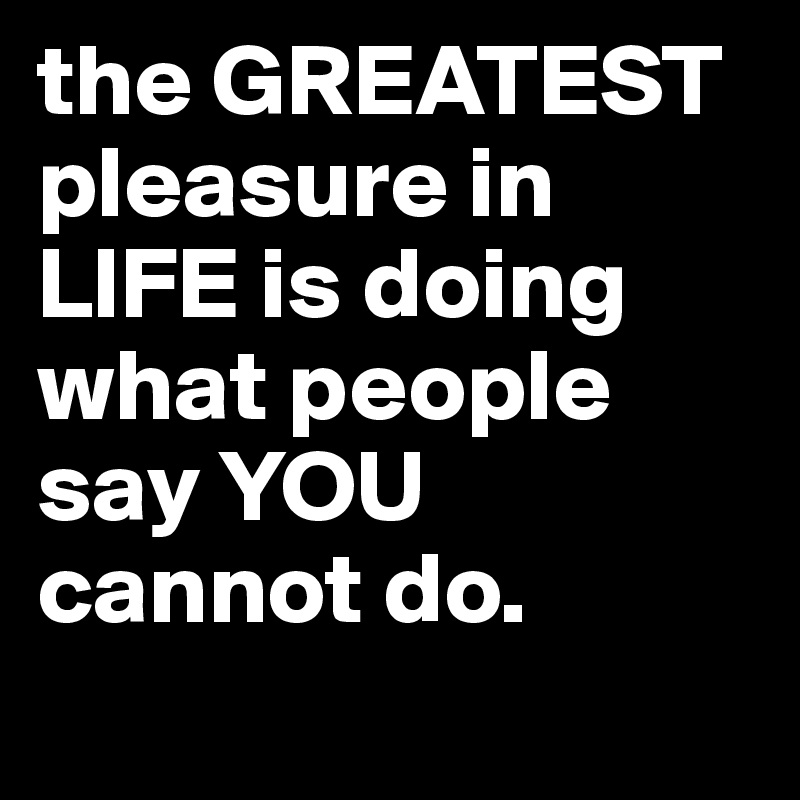 the GREATEST pleasure in LIFE is doing what people say YOU cannot do.
