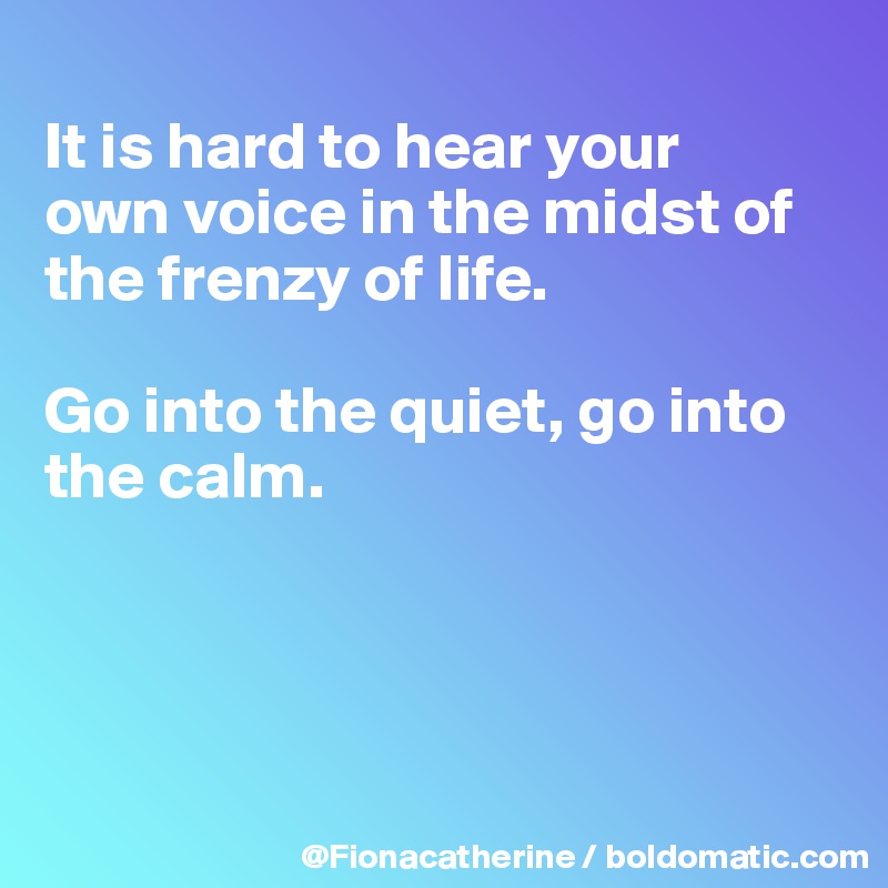 
It is hard to hear your
own voice in the midst of the frenzy of life. 

Go into the quiet, go into the calm.




