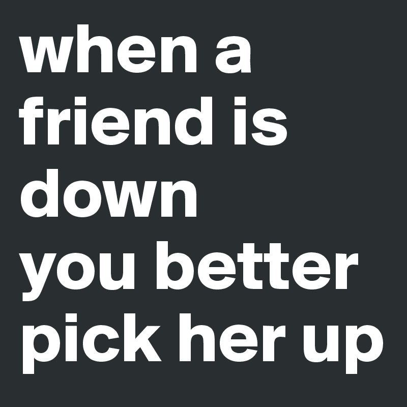 when a friend is down 
you better pick her up