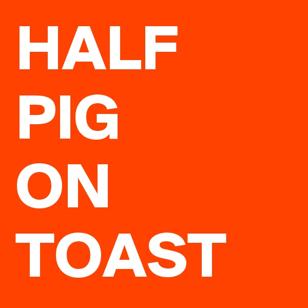 HALF
PIG
ON
TOAST