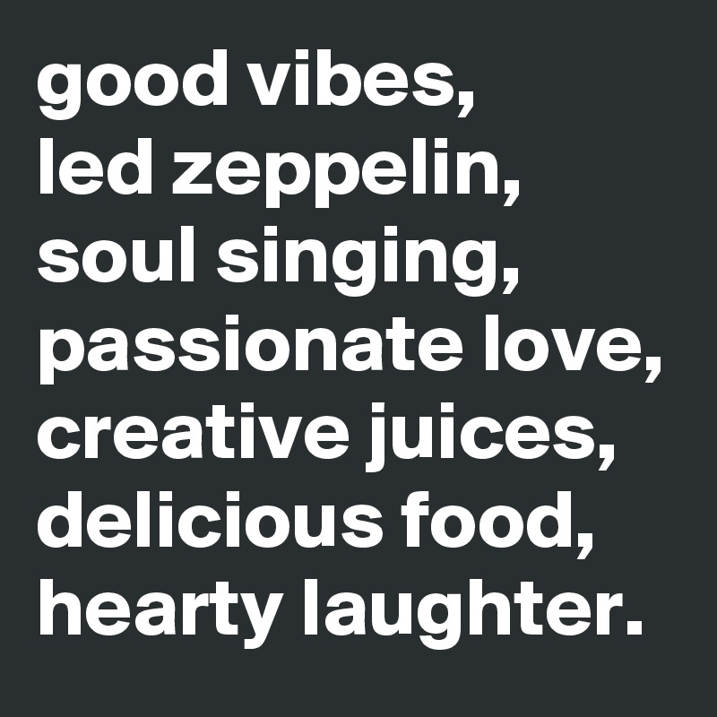 good vibes, 
led zeppelin, soul singing, passionate love, creative juices, delicious food, hearty laughter. 
