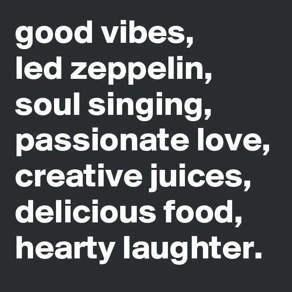 good vibes, 
led zeppelin, soul singing, passionate love, creative juices, delicious food, hearty laughter. 