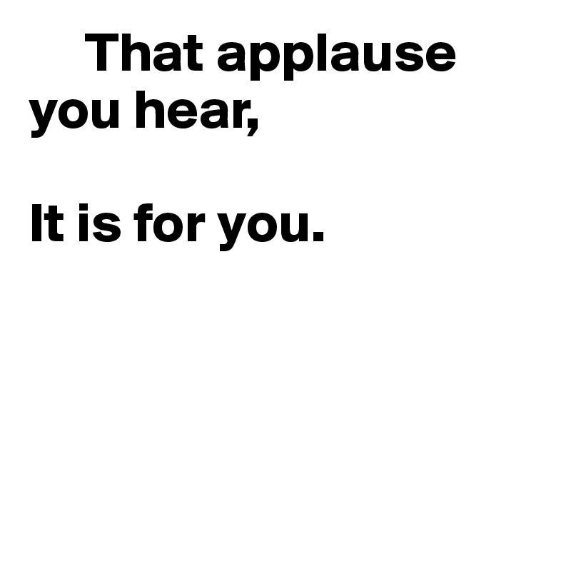      That applause you hear,

It is for you.




