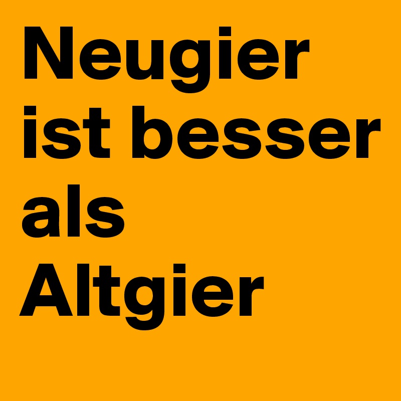 Neugier ist besser als Altgier