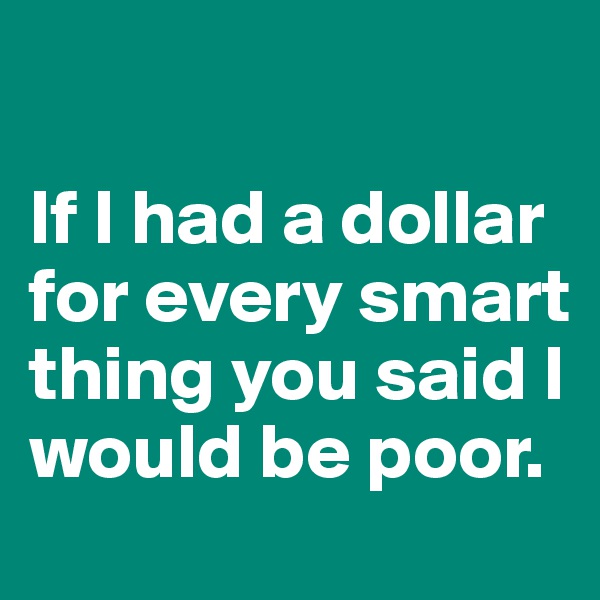 

If I had a dollar for every smart thing you said I would be poor.