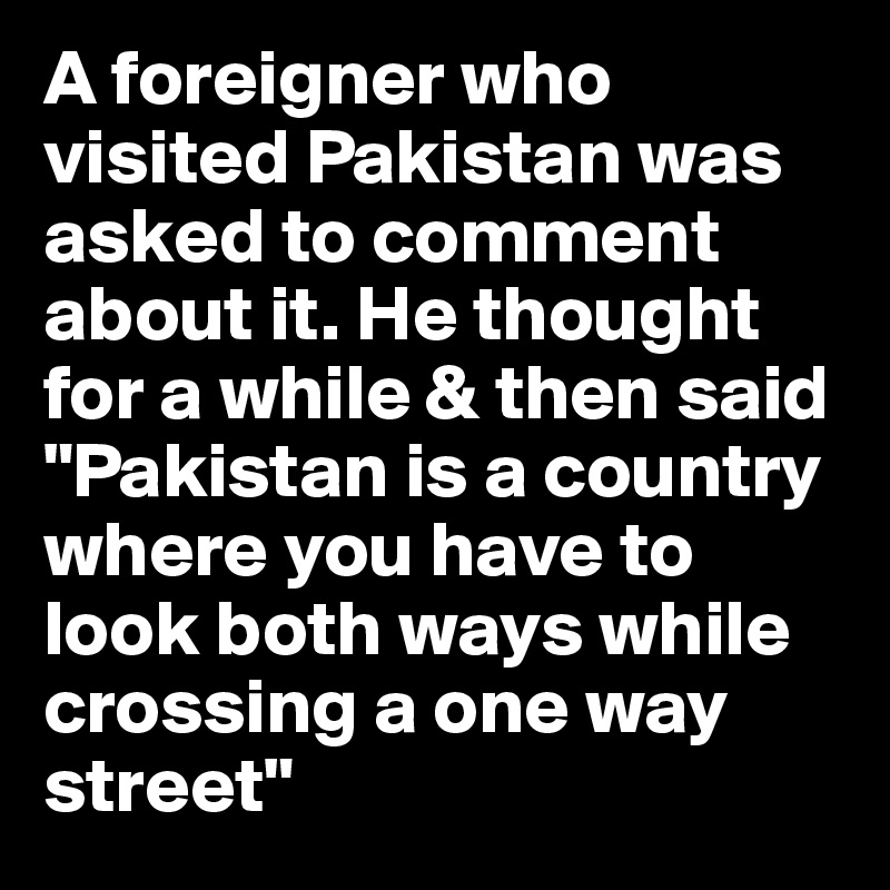 A foreigner who visited Pakistan was asked to comment about it. He thought for a while & then said "Pakistan is a country where you have to look both ways while crossing a one way street"