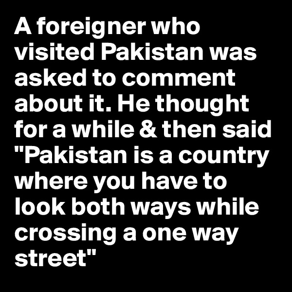 A foreigner who visited Pakistan was asked to comment about it. He thought for a while & then said "Pakistan is a country where you have to look both ways while crossing a one way street"