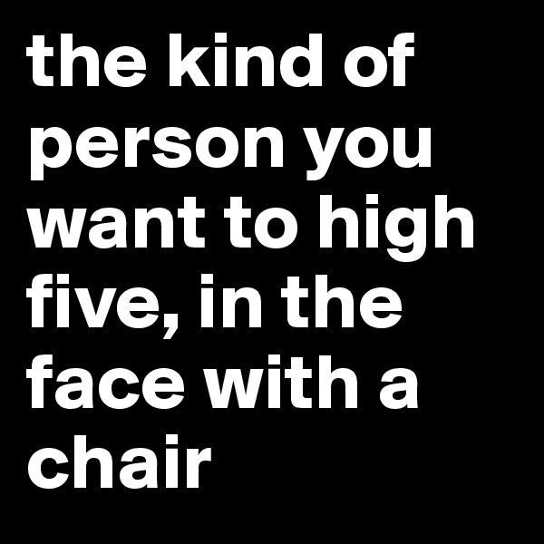 the kind of person you want to high five, in the face with a chair