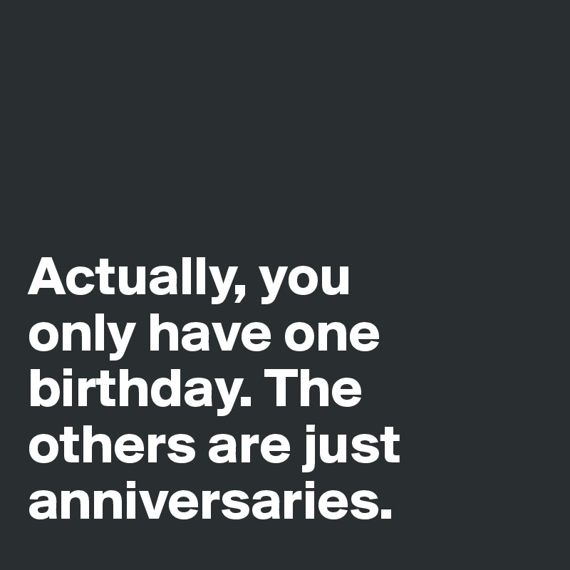 



Actually, you 
only have one birthday. The 
others are just
anniversaries. 