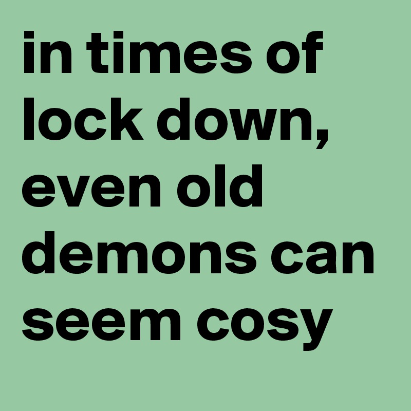 in times of lock down, even old demons can seem cosy